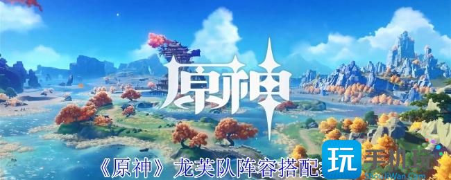 原神龙芙队阵容怎么搭配-龙芙队阵容搭配推荐